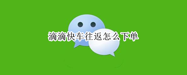 滴滴快车往返怎么下单 滴滴快车往返怎么下单啊
