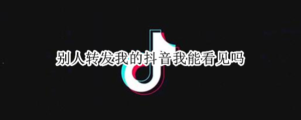 别人转发我的抖音我能看见吗 别人转发了我的抖音我能看到吗