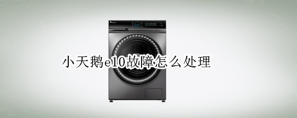 小天鹅e10故障怎么处理 小天鹅e10故障排除图解