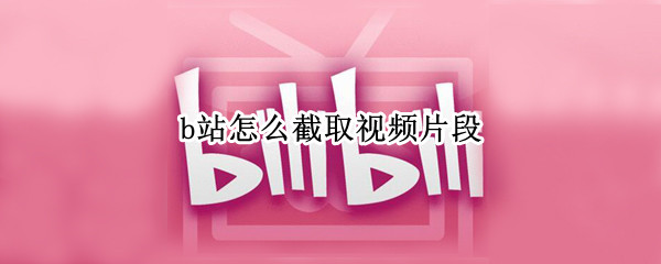 b站怎么截取视频片段 b站怎么截取视频片段有声音的