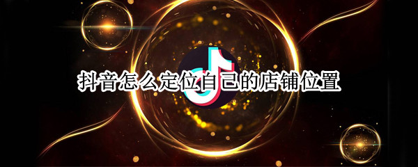 抖音怎么定位自己的店铺位置 抖音怎么定位自己的店铺位置呢