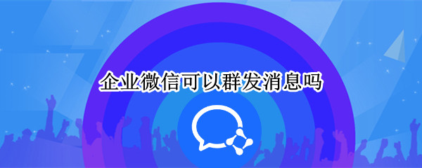 企业微信可以群发消息吗 企业微信可以群发么