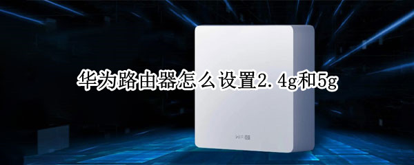 华为路由器怎么设置2.4g和5g（华为路由器怎么设置2.4g和5g信号好）