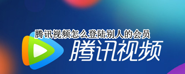 腾讯视频怎么登陆别人的会员（腾讯视频怎么登陆别人的会员账号）