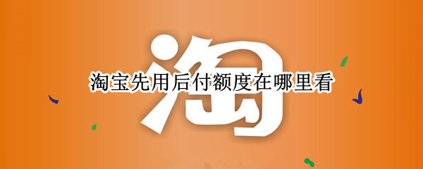 淘宝先用后付额度在哪里看 淘宝先用后付额度在哪里看的