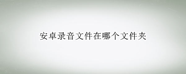 安卓录音文件在哪个文件夹（安卓录音文件在哪个文件夹找）