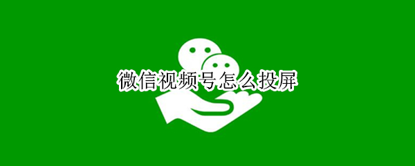 微信视频号怎么投屏（微信视频号怎么投屏到电视上）