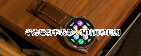 华为运动手表怎么调时间和日期 华为运动手表如何调整时间?