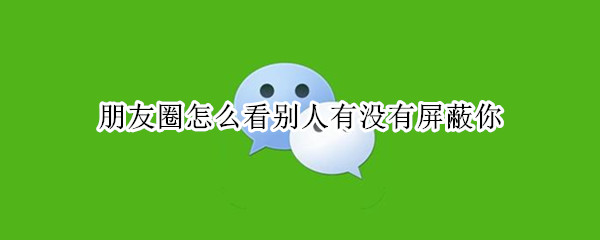 朋友圈怎么看别人有没有屏蔽你 朋友圈怎么看别人有没有屏蔽你的朋友圈