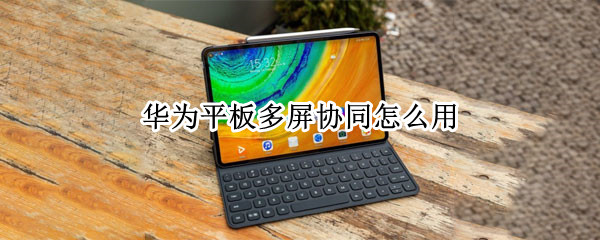 华为平板多屏协同怎么用 华为平板多屏协同怎么用不了
