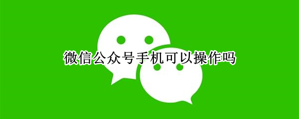 微信公众号手机可以操作吗 微信公众号手机可以操作吗安全吗