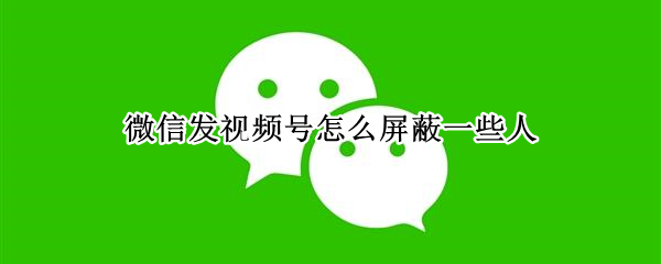微信发视频号怎么屏蔽一些人（微信视频号发视频怎么屏蔽一些人）