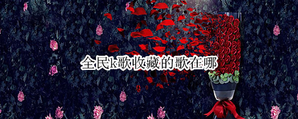 全民k歌收藏的歌在哪（全民k歌收藏的歌在哪个文件夹）