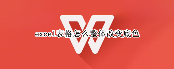 excel表格怎么整体改变底色（excel表整个表格底色怎样改）