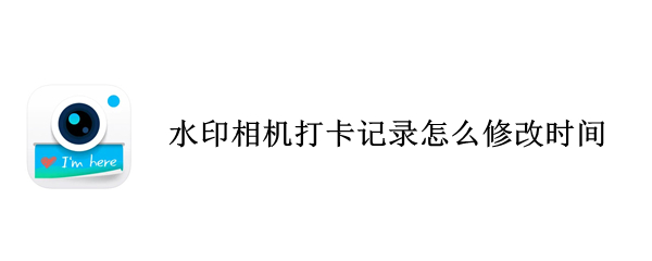 水印相机打卡记录怎么修改时间 水印相机打卡记录怎么修改时间日期