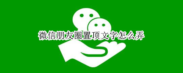 微信朋友圈置顶文字怎么弄 微信朋友圈置顶文字怎么弄的