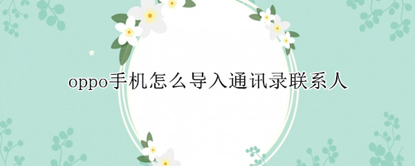 oppo手机怎么导入通讯录联系人 oppo手机怎么导入通讯录联系人到新手机