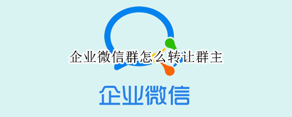 企业微信群怎么转让群主 企业微信群怎么转让群主给微信好友