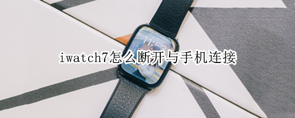 iwatch7怎么断开与手机连接 iwatch怎样断开连接