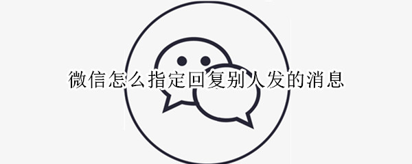 微信怎么指定回复别人发的消息 微信怎么指定回复别人发的消息内容