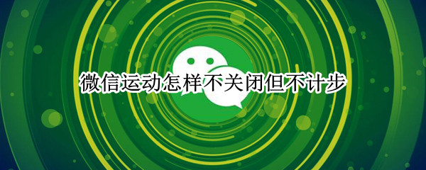 微信运动怎样不关闭但不计步 微信运动如何关闭计步
