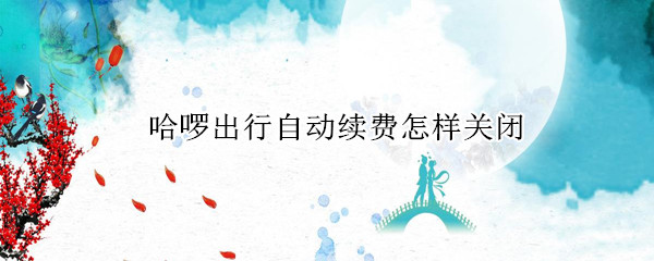 哈啰出行自动续费怎样关闭 哈啰出行自动续费怎样关闭啊