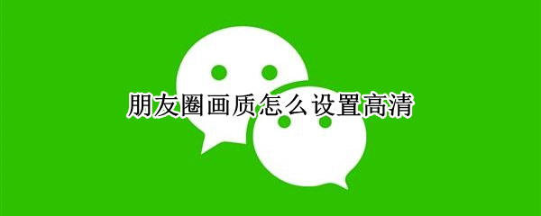 朋友圈画质怎么设置高清（朋友圈画质怎么设置高清视频）