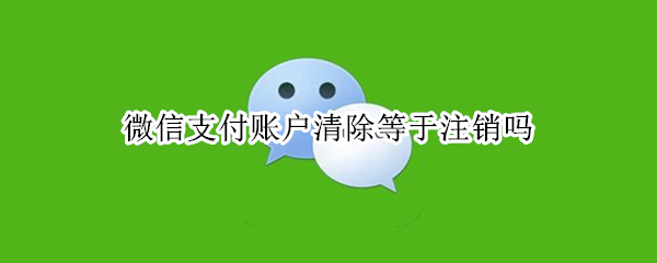 微信支付账户清除等于注销吗 微信支付账户清除等于注销吗