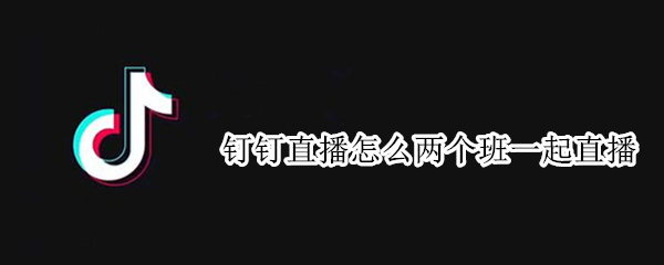 钉钉直播怎么两个班一起直播 钉钉怎么直播两个班级