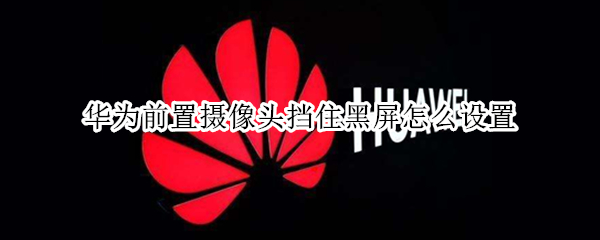 华为前置摄像头挡住黑屏怎么设置（华为前置摄像头挡住黑屏怎么设置回来）