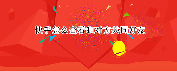 快手怎么查看和对方共同好友 快手怎么查看和对方共同好友的记录