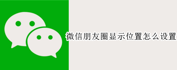 微信朋友圈显示位置怎么设置 微信朋友圈位置怎么自己设定