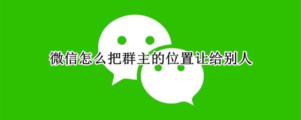 微信怎么把群主的位置让给别人 微信怎么把群主的位置让给别人用