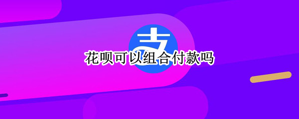 花呗可以组合付款吗（花呗可以组合付款吗2021）