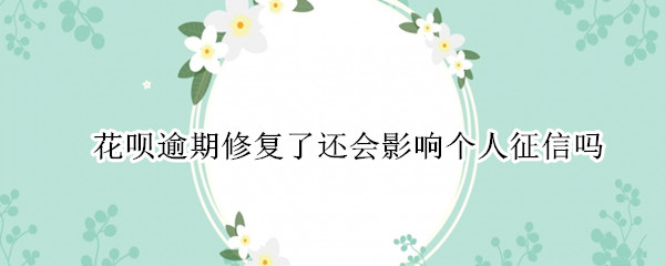 花呗逾期修复了还会影响个人征信吗（花呗逾期但已经还款了会影响个人信用吗）
