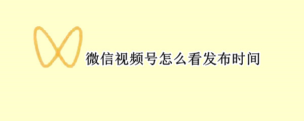 微信视频号怎么看发布时间 微信视频号怎么看发布时间吗