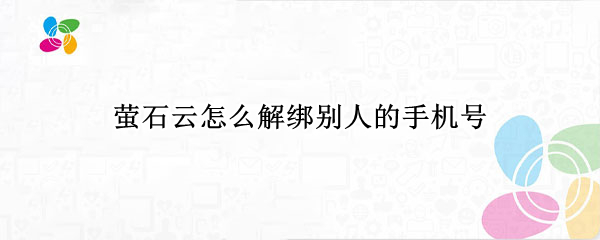 萤石云怎么解绑别人的手机号 萤石云怎么解绑别人的手机号视频