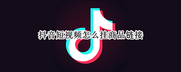 抖音短视频怎么挂商品链接（抖音短视频怎么挂商品链接电脑端）