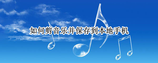 如何剪音乐并保存到本地手机（剪好的音乐怎么保存到手机）