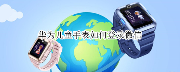 华为儿童手表如何登录微信 华为儿童手表如何登录微信电脑版
