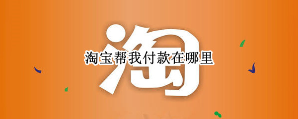 淘宝帮我付款在哪里 淘宝帮我付款在哪里取消