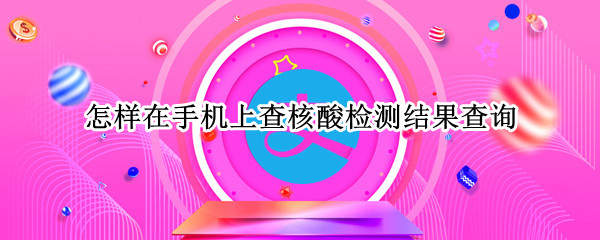 怎样在手机上查核酸检测结果查询 怎样在手机上查核酸检测结果查询视频