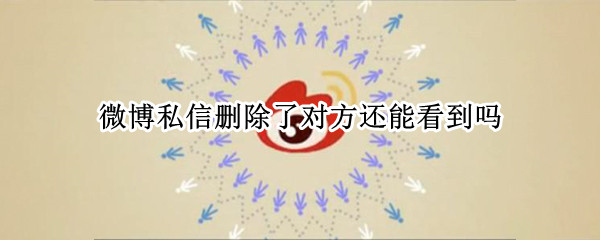 微博私信删除了对方还能看到吗（微博私信删除了对方还能看到吗知乎）