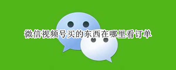 微信视频号买的东西在哪里看订单 微信视频号购买的东西在哪看