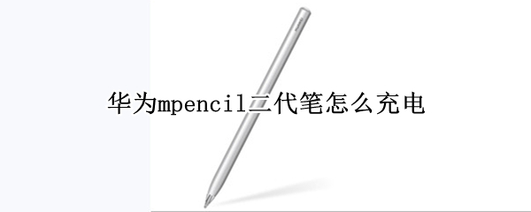 华为mpencil二代笔怎么充电 华为mpencil二代笔充电要多久