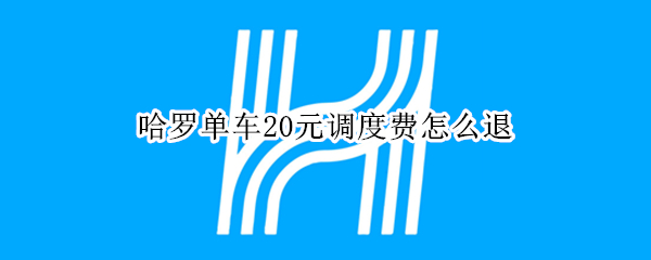 哈罗单车20元调度费怎么退 哈罗单车20元调度费能退回吗