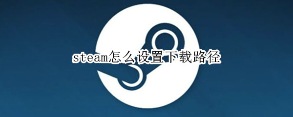 steam怎么设置下载路径（steam怎么更改下载路径）