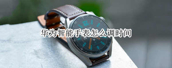 华为智能手表怎么调时间 华为智能手表调时间怎么调