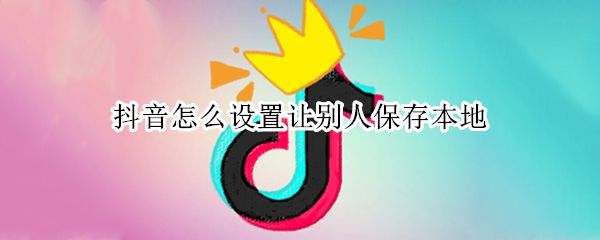 抖音怎么设置让别人保存本地 抖音怎么设置让别人保存本地图片