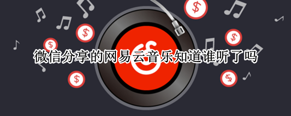 微信分享的网易云音乐知道谁听了吗（微信谁听了我分享的网易云歌）